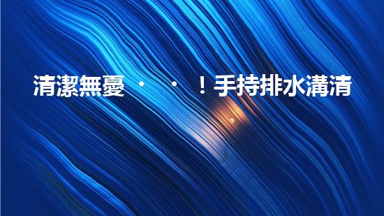 清潔無憂！手持排水溝清淤神器，輕松解決積水難題？